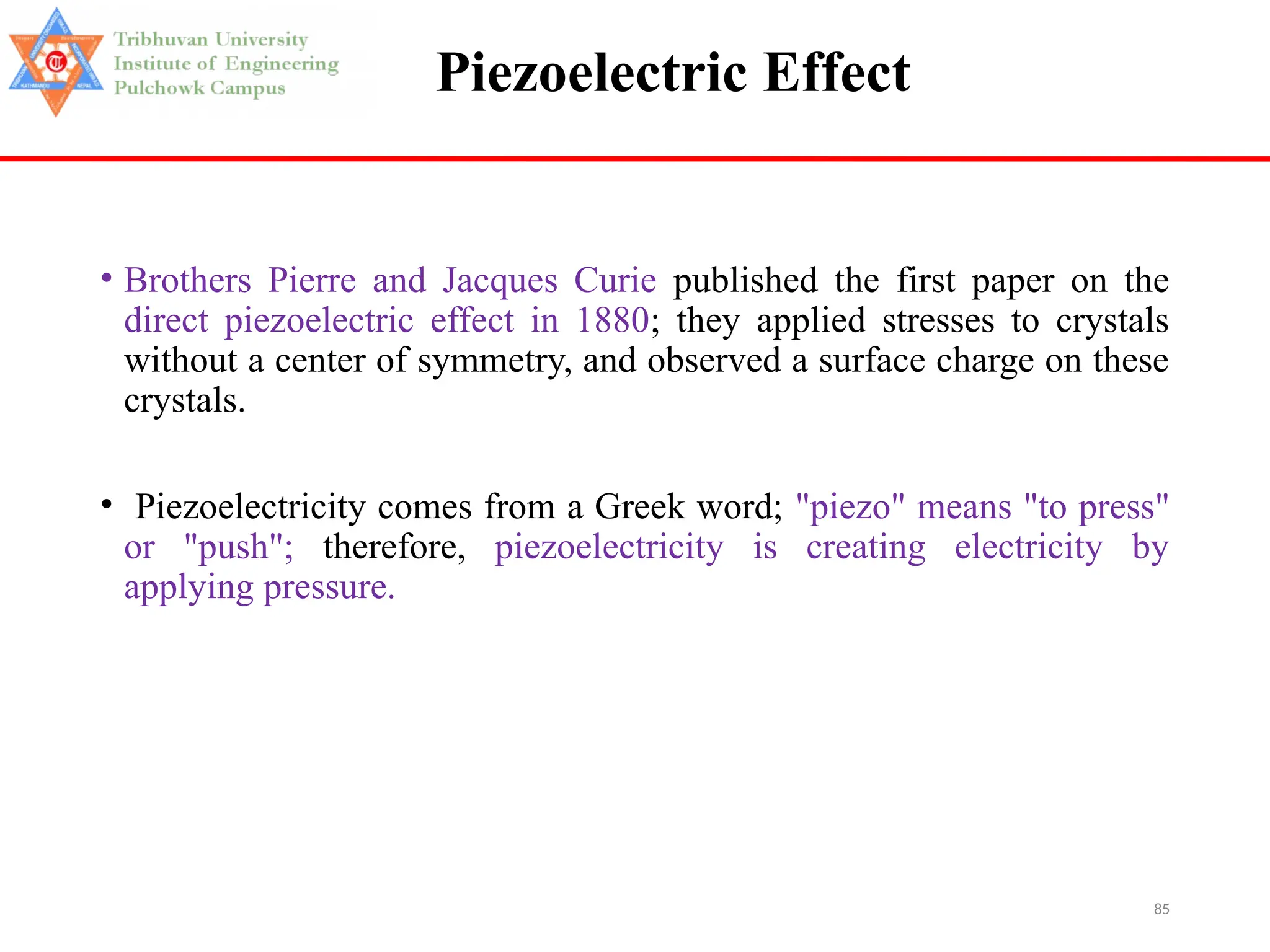 85
Piezoelectric Effect
• Brothers Pierre and Jacques Curie published the first paper on the
direct piezoelectric effect in 1880; they applied stresses to crystals
without a center of symmetry, and observed a surface charge on these
crystals.
• Piezoelectricity comes from a Greek word; "piezo" means "to press"
or "push"; therefore, piezoelectricity is creating electricity by
applying pressure.
 