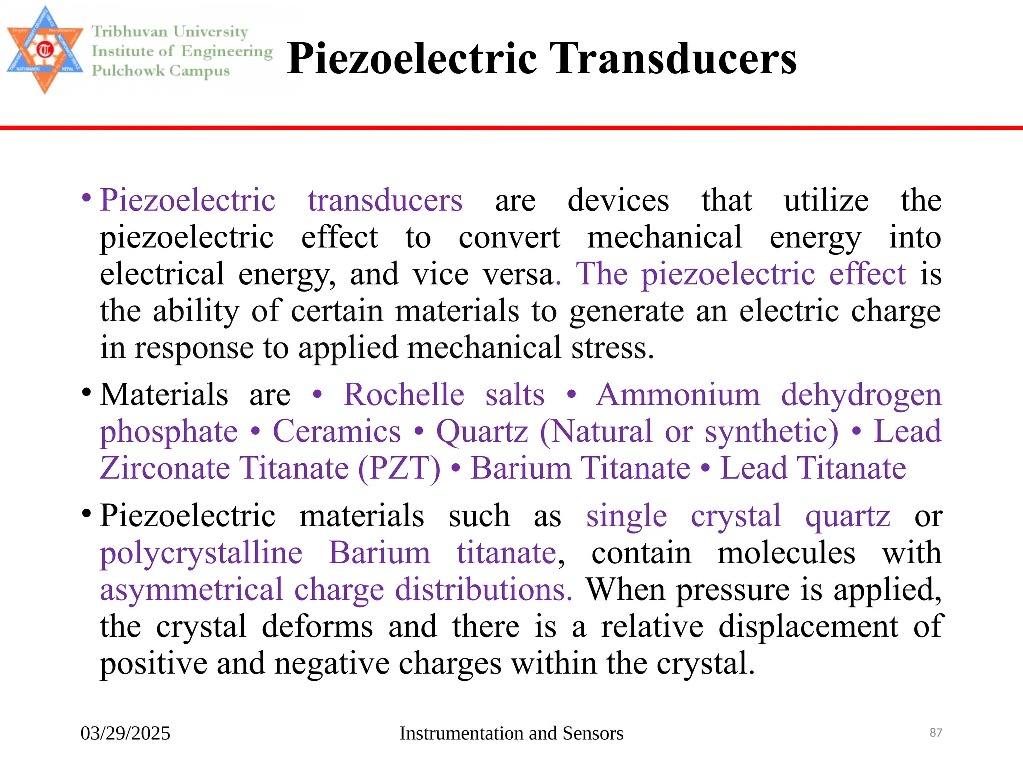 03/29/2025 Instrumentation and Sensors 87
Piezoelectric Transducers
• Piezoelectric transducers are devices that utilize the
piezoelectric effect to convert mechanical energy into
electrical energy, and vice versa. The piezoelectric effect is
the ability of certain materials to generate an electric charge
in response to applied mechanical stress.
• Materials are • Rochelle salts • Ammonium dehydrogen
phosphate • Ceramics • Quartz (Natural or synthetic) • Lead
Zirconate Titanate (PZT) • Barium Titanate • Lead Titanate
• Piezoelectric materials such as single crystal quartz or
polycrystalline Barium titanate, contain molecules with
asymmetrical charge distributions. When pressure is applied,
the crystal deforms and there is a relative displacement of
positive and negative charges within the crystal.
 