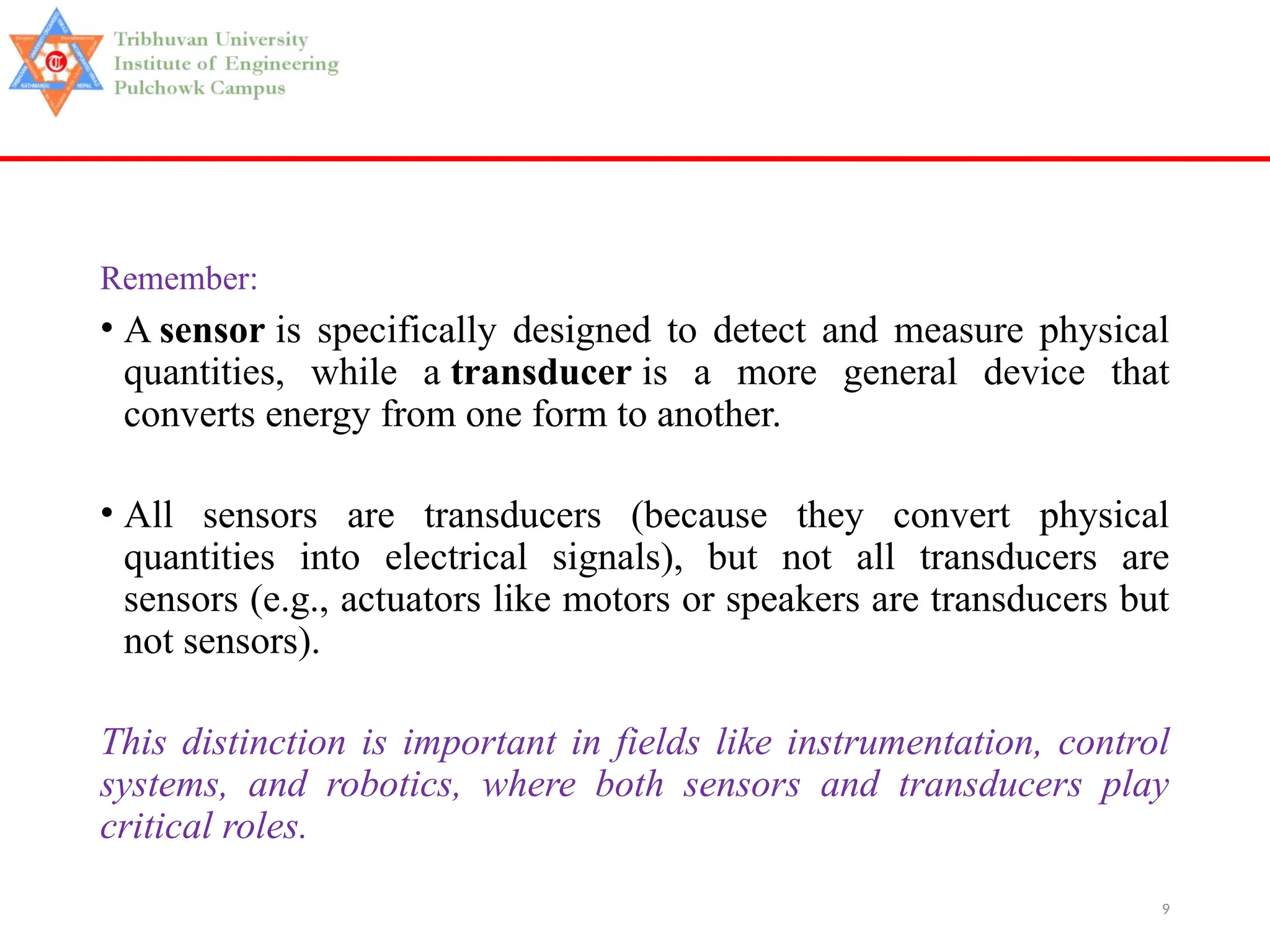 9
Remember:
• A sensor is specifically designed to detect and measure physical
quantities, while a transducer is a more general device that
converts energy from one form to another.
• All sensors are transducers (because they convert physical
quantities into electrical signals), but not all transducers are
sensors (e.g., actuators like motors or speakers are transducers but
not sensors).
This distinction is important in fields like instrumentation, control
systems, and robotics, where both sensors and transducers play
critical roles.
 