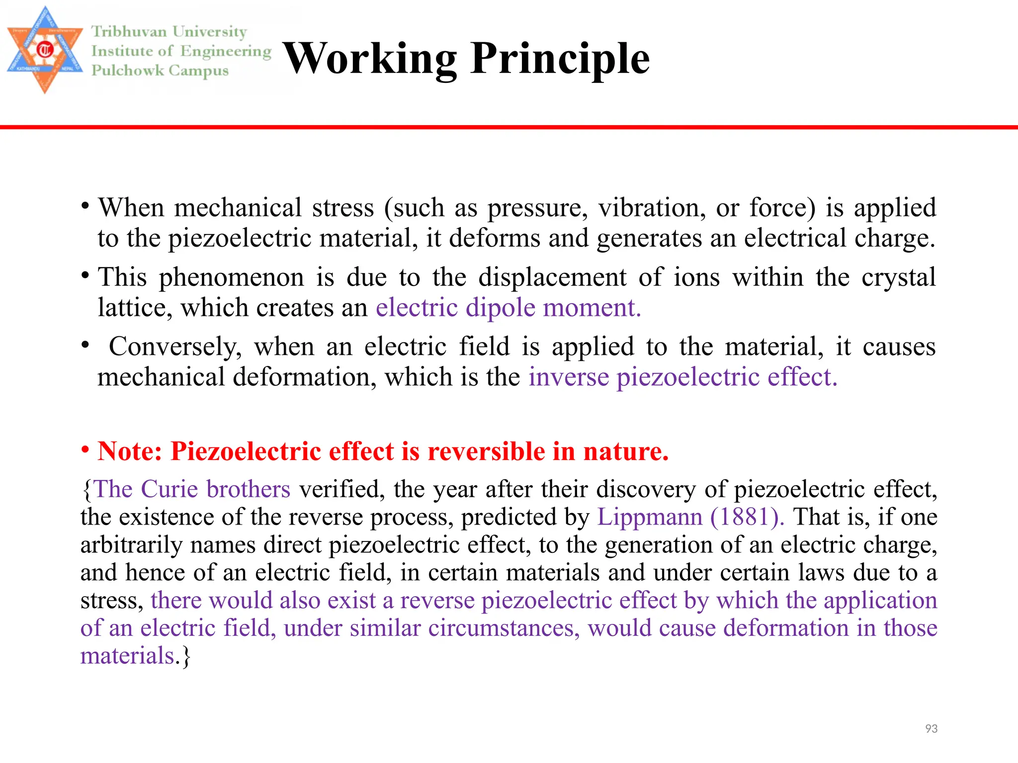 93
Working Principle
• When mechanical stress (such as pressure, vibration, or force) is applied
to the piezoelectric material, it deforms and generates an electrical charge.
• This phenomenon is due to the displacement of ions within the crystal
lattice, which creates an electric dipole moment.
• Conversely, when an electric field is applied to the material, it causes
mechanical deformation, which is the inverse piezoelectric effect.
• Note: Piezoelectric effect is reversible in nature.
{The Curie brothers verified, the year after their discovery of piezoelectric effect,
the existence of the reverse process, predicted by Lippmann (1881). That is, if one
arbitrarily names direct piezoelectric effect, to the generation of an electric charge,
and hence of an electric field, in certain materials and under certain laws due to a
stress, there would also exist a reverse piezoelectric effect by which the application
of an electric field, under similar circumstances, would cause deformation in those
materials.}
 