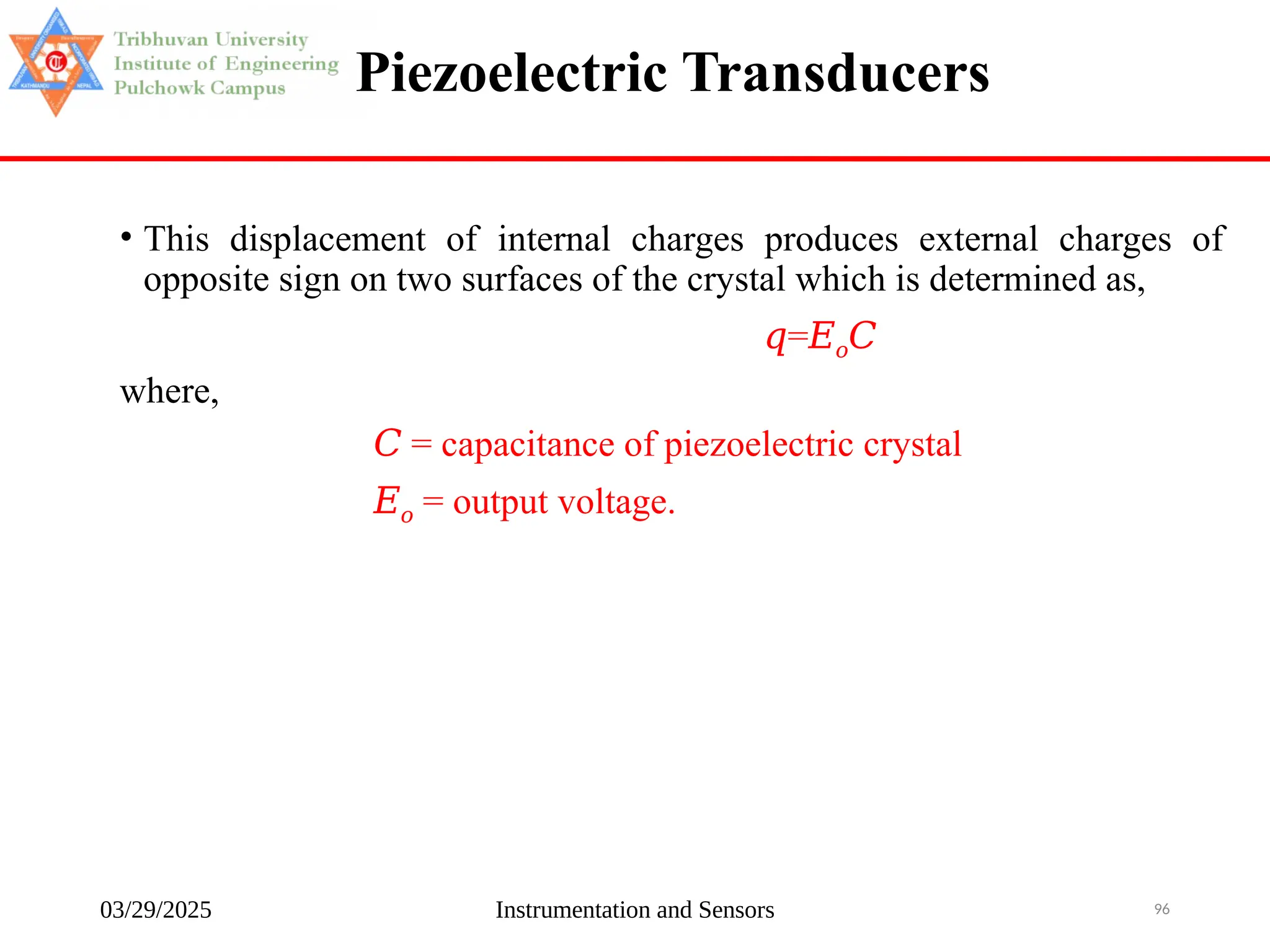 03/29/2025 Instrumentation and Sensors 96
Piezoelectric Transducers
• This displacement of internal charges produces external charges of
opposite sign on two surfaces of the crystal which is determined as,
𝑞=𝐸𝑜𝐶
where,
𝐶 = capacitance of piezoelectric crystal
𝐸𝑜 = output voltage.
 