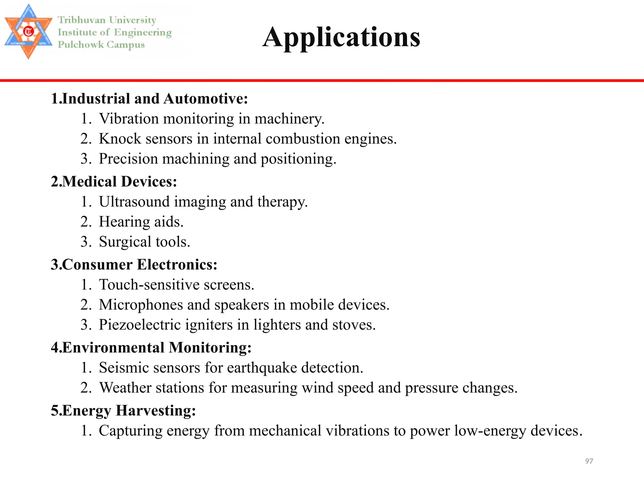97
Applications
1.Industrial and Automotive:
1. Vibration monitoring in machinery.
2. Knock sensors in internal combustion engines.
3. Precision machining and positioning.
2.Medical Devices:
1. Ultrasound imaging and therapy.
2. Hearing aids.
3. Surgical tools.
3.Consumer Electronics:
1. Touch-sensitive screens.
2. Microphones and speakers in mobile devices.
3. Piezoelectric igniters in lighters and stoves.
4.Environmental Monitoring:
1. Seismic sensors for earthquake detection.
2. Weather stations for measuring wind speed and pressure changes.
5.Energy Harvesting:
1. Capturing energy from mechanical vibrations to power low-energy devices.
 