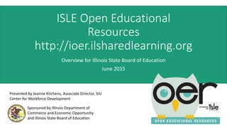 ISLE Open Educational
Resources
http://ioer.ilsharedlearning.org
Overview for Illinois State Board of Education
June 2015
Sponsored by Illinois Department of
Commerce and Economic Opportunity
and Illinois State Board of Education
Presented by Jeanne Kitchens, Associate Director, SIU
Center for Workforce Development
 