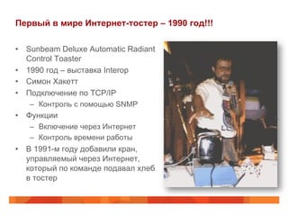 Первый в мире Интернет-тостер – 1990 год!!!
•  Sunbeam Deluxe Automatic Radiant
Control Toaster
•  1990 год – выставка Interop
•  Симон Хакетт
•  Подключение по TCP/IP
–  Контроль с помощью SNMP
•  Функции
–  Включение через Интернет
–  Контроль времени работы
•  В 1991-м году добавили кран,
управляемый через Интернет,
который по команде подавал хлеб
в тостер
 