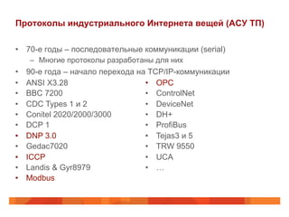 Протоколы индустриального Интернета вещей (АСУ ТП)
•  70-е годы – последовательные коммуникации (serial)
–  Многие протоколы разработаны для них
•  90-е года – начало перехода на TCP/IP-коммуникации
•  ANSI X3.28
•  BBC 7200
•  CDC Types 1 и 2
•  Conitel 2020/2000/3000
•  DCP 1
•  DNP 3.0
•  Gedac7020
•  ICCP
•  Landis & Gyr8979
•  Modbus
•  OPC
•  ControlNet
•  DeviceNet
•  DH+
•  ProfiBus
•  Tejas3 и 5
•  TRW 9550
•  UCA
•  …
 