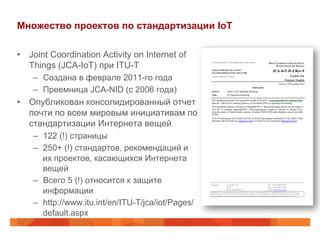 Множество проектов по стандартизации IoT
•  Joint Coordination Activity on Internet of
Things (JCA-IoT) при ITU-T
–  Создана в феврале 2011-го года
–  Преемница JCA-NID (с 2006 года)
•  Опубликован консолидированный отчет
почти по всем мировым инициативам по
стандартизации Интернета вещей
–  122 (!) страницы
–  250+ (!) стандартов, рекомендаций и
их проектов, касающихся Интернета
вещей
–  Всего 5 (!) относится к защите
информации
–  http://www.itu.int/en/ITU-T/jca/iot/Pages/
default.aspx
 