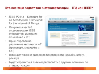 Кто все-таки задает тон в стандартизации – ITU или IEEE?
•  IEEE P2413 – Standard for
an Architectural Framework
for the Internet of Things
•  Опирается на 140
существующих IEEE
стандартов, имеющих
отношение к IoT
•  Ориентирован на
различные вертикали IoT
(транспорт, медицина и
т.п.)
•  Включает также и раздел по безопасности (security, safety,
privacy)
•  Будет стремиться взаимодействовать с другими органами по
стандартизации
 