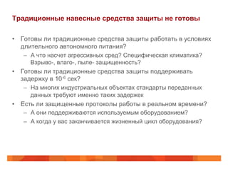 Традиционные навесные средства защиты не готовы
•  Готовы ли традиционные средства защиты работать в условиях
длительного автономного питания?
–  А что насчет агрессивных сред? Специфическая климатика?
Взрыво-, влаго-, пыле- защищенность?
•  Готовы ли традиционные средства защиты поддерживать
задержку в 10-6 сек?
–  На многих индустриальных объектах стандарты переданных
данных требуют именно таких задержек
•  Есть ли защищенные протоколы работы в реальном времени?
–  А они поддерживаются используемым оборудованием?
–  А когда у вас заканчивается жизненный цикл оборудования?
 