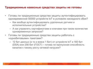 Традиционные навесные средства защиты не готовы
•  Готовы ли традиционные средства защиты аутентифицировать
одновременной 50000 устройств IoT в условиях каскадного сбоя?
–  Как вообще аутентифицировать удаленные датчики и
исполнительные устройства?
–  А как управлять сертификатами и ключами при таком количестве
одновременных запросов?
•  Готовы ли традиционные средства защиты работать с
«однобитовыми» пакетами?
–  12 бит данных (а то и вовсе 1 бит) от устройств IoT и 160 бит
(DSA) или 256 бит (ГОСТ) – готова ли пропускная способность
каналов к такому росту сетевой нагрузки?
 
