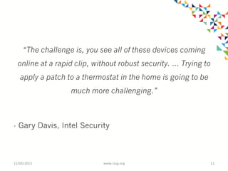 “The challenge is, you see all of these devices coming
online at a rapid clip, without robust security. … Trying to
apply a patch to a thermostat in the home is going to be
much more challenging.”
- Gary Davis, Intel Security
12/05/2015	
   www.tssg.org	
   11	
  
 