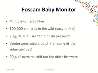 Foscam	
  Baby	
  Monitor	
  
•  Multiple vulnerabilities
•  100,000 cameras in the wild (easy to find)
•  20% default user “admin” no password
•  Vendor generated a patch (for some of the
vulnerabilities)
•  99% of cameras still ran the older firmware
12/05/2015	
   www.tssg.org	
   12	
  
 