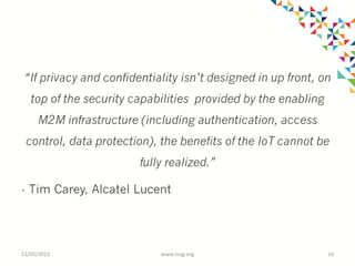 “If privacy and confidentiality isn’t designed in up front, on
top of the security capabilities provided by the enabling
M2M infrastructure (including authentication, access
control, data protection), the benefits of the IoT cannot be
fully realized.”
- Tim Carey, Alcatel Lucent
12/05/2015	
   www.tssg.org	
   16	
  
 