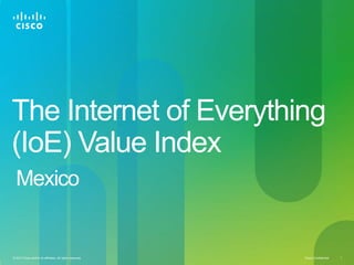 Cisco Confidential 1© 2013 Cisco and/or its affiliates. All rights reserved.
The Internet of Everything
(IoE) Value Index
Mexico
 