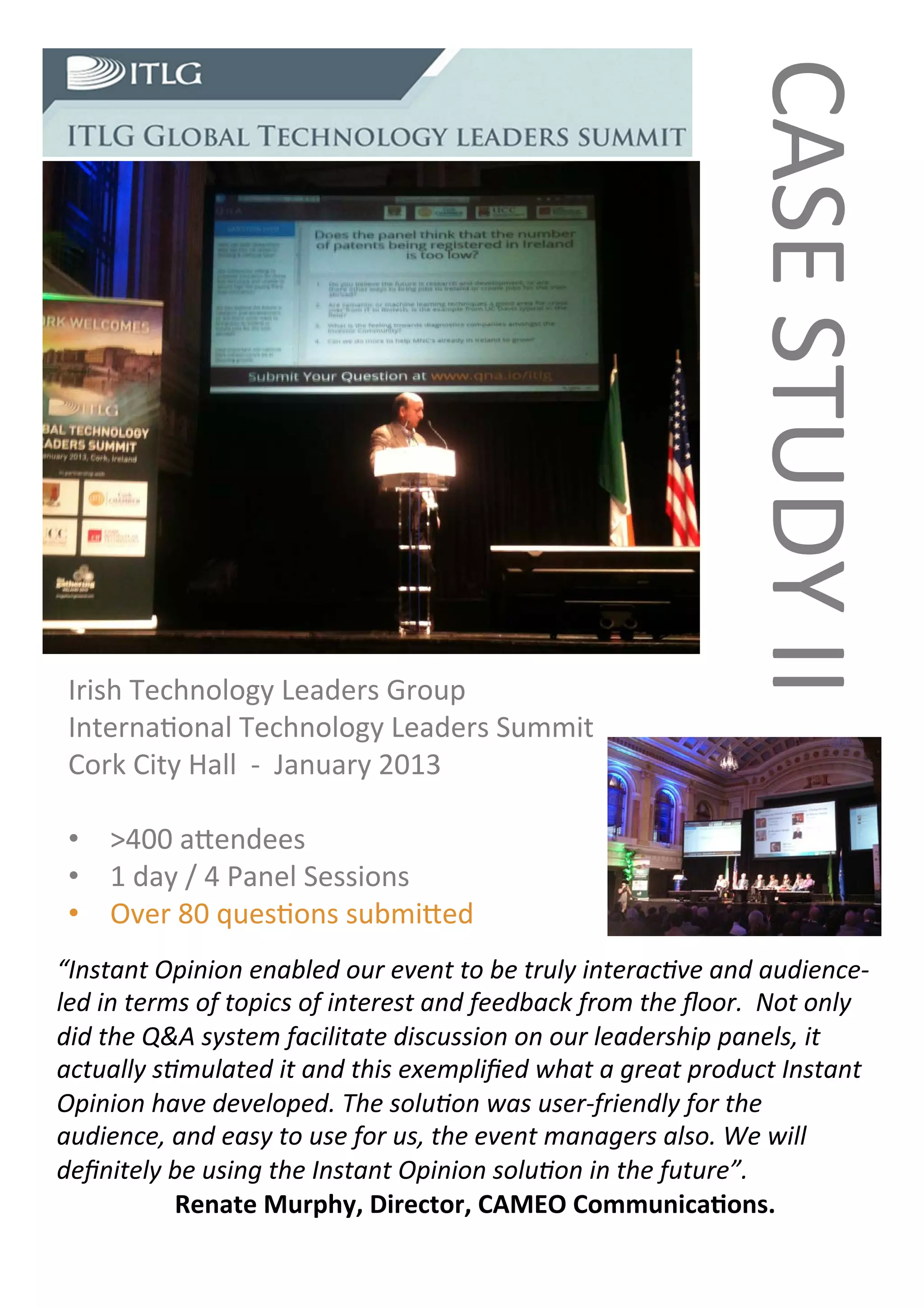 CASE	
  STUDY	
  II	
  
 Irish	
  Technology	
  Leaders	
  Group	
  
 Interna�onal	
  Technology	
  Leaders	
  Summit	
  	
  
 Cork	
  City	
  Hall	
  	
  -­‐	
  	
  January	
  2013	
  
 	
  
        >400	
  a�endees	
  
        1	
  day	
  /	
  4	
  Panel	
  Sessions	
  
        Over	
  80	
  ques�ons	
  submi�ed	
  
“Instant	
  Opinion	
  enabled	
  our	
  event	
  to	
  be	
  truly	
  interac�ve	
  and	
  audience-­‐
led	
  in	
  terms	
  of	
  topics	
  of	
  interest	
  and	
  feedback	
  from	
  the	
  ﬂoor.	
  	
  Not	
  only	
  
did	
  the	
  Q&A	
  system	
  facilitate	
  discussion	
  on	
  our	
  leadership	
  panels,	
  it	
  
actually	
  s�mulated	
  it	
  and	
  this	
  exempliﬁed	
  what	
  a	
  great	
  product	
  Instant	
  
Opinion	
  have	
  developed.	
  The	
  solu�on	
  was	
  user-­‐friendly	
  for	
  the	
  
audience,	
  and	
  easy	
  to	
  use	
  for	
  us,	
  the	
  event	
  managers	
  also.	
  We	
  will	
  
deﬁnitely	
  be	
  using	
  the	
  Instant	
  Opinion	
  solu�on	
  in	
  the	
  future”.	
  
                	
  	
  Renate	
  Murphy,	
  Director,	
  CAMEO	
  Communica�ons.	
  
 