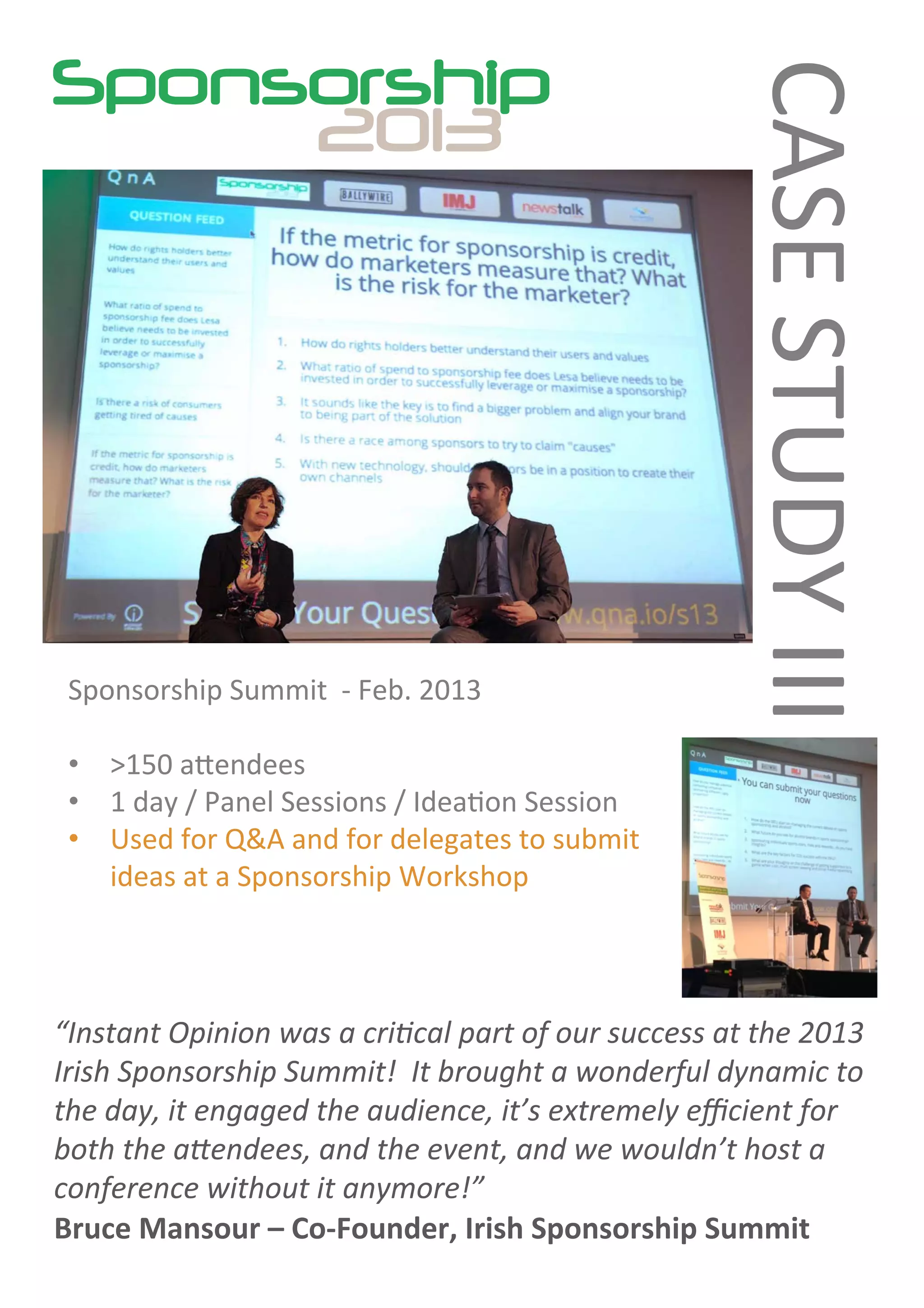CASE	
  STUDY	
  III	
  
 Sponsorship	
  Summit	
  	
  -­‐	
  Feb.	
  2013	
  
 	
  
        >150	
  a�endees	
  
        1	
  day	
  /	
  Panel	
  Sessions	
  /	
  Idea�on	
  Session	
  
        Used	
  for	
  Q&A	
  and	
  for	
  delegates	
  to	
  submit	
  
        ideas	
  at	
  a	
  Sponsorship	
  Workshop	
  




“Instant	
  Opinion	
  was	
  a	
  cri�cal	
  part	
  of	
  our	
  success	
  at	
  the	
  2013	
  
Irish	
  Sponsorship	
  Summit!	
  	
  It	
  brought	
  a	
  wonderful	
  dynamic	
  to	
  
the	
  day,	
  it	
  engaged	
  the	
  audience,	
  it’s	
  extremely	
  eﬃcient	
  for	
  
both	
  the	
  a�endees,	
  and	
  the	
  event,	
  and	
  we	
  wouldn’t	
  host	
  a	
  
conference	
  without	
  it	
  anymore!”	
  
Bruce	
  Mansour	
  –	
  Co-­‐Founder,	
  Irish	
  Sponsorship	
  Summit	
  
 