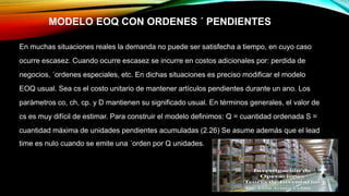 MODELO EOQ CON ORDENES ´ PENDIENTES
En muchas situaciones reales la demanda no puede ser satisfecha a tiempo, en cuyo caso
ocurre escasez. Cuando ocurre escasez se incurre en costos adicionales por: perdida de
negocios, ´ordenes especiales, etc. En dichas situaciones es preciso modificar el modelo
EOQ usual. Sea cs el costo unitario de mantener artículos pendientes durante un ano. Los
parámetros co, ch, cp. y D mantienen su significado usual. En términos generales, el valor de
cs es muy difícil de estimar. Para construir el modelo definimos: Q = cuantidad ordenada S =
cuantidad máxima de unidades pendientes acumuladas (2.26) Se asume además que el lead
time es nulo cuando se emite una ´orden por Q unidades.
 