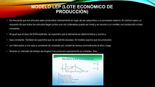 MODELO LEP (LOTE ECONÓMICO DE
PRODUCCIÓN)
• Es frecuente que los artículos sean producidos internamente en lugar de ser adquiridos a un proveedor externo. En dichos casos, el
supuesto de que todos los artículos llegan juntos una vez ordenados puede ser irreal y se recurre a un modelo con producción a tasa
constante.
• Al igual que el caso de EOQ estándar, se supondra que la demanda es determinística y ocurre a
• tasa constante. Tambien se supondra que no se admite escasez. El modelo supone que los productos
• son fabricados a una tasa p constante de unidades por unidad de tiempo (normalmente al año), luego
• durante un intervalo de tiempo de longitud t se producen exactamente pt unidades. Sea:
 
