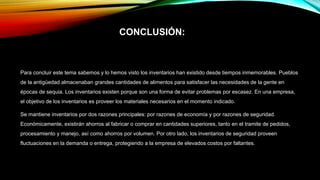 CONCLUSIÓN:
Para concluir este tema sabemos y lo hemos visto los inventarios han existido desde tiempos inmemorables. Pueblos
de la antigüedad almacenaban grandes cantidades de alimentos para satisfacer las necesidades de la gente en
épocas de sequia. Los inventarios existen porque son una forma de evitar problemas por escasez. En una empresa,
el objetivo de los inventarios es proveer los materiales necesarios en el momento indicado.
Se mantiene inventarios por dos razones principales: por razones de economía y por razones de seguridad.
Económicamente, existirán ahorros al fabricar o comprar en cantidades superiores, tanto en el tramite de pedidos,
procesamiento y manejo, así como ahorros por volumen. Por otro lado, los inventarios de seguridad proveen
fluctuaciones en la demanda o entrega, protegiendo a la empresa de elevados costos por faltantes.
 
