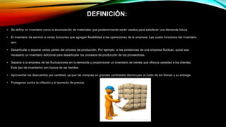 DEFINICIÓN:
• Se define un inventario como la acumulación de materiales que posteriormente serán usados para satisfacer una demanda futura.
• El inventario da servicio a varias funciones que agregan flexibilidad a las operaciones de la empresa. Las cuatro funciones del inventario
son:
• Desarticular o separar varias partes del proceso de producción. Por ejemplo, si las existencias de una empresa fluctúan, quizá sea
necesario un inventario adicional para desarticular los procesos de producción de los proveedores.
• Separar a la empresa de las fluctuaciones en la demanda y proporcionar un inventario de bienes que ofrezca variedad a los clientes.
Este tipo de inventarios son típicos de las tiendas.
• Aprovechar los descuentos por cantidad, ya que las compras en grandes cantidades disminuyen el costo de los bienes y su entrega.
• Protegerse contra la inflación y el aumento de precios.
 