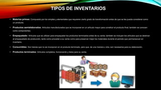 TIPOS DE INVENTARIOS
• Materias primas: Compuesto por los simples y elementales que requieren cierto grado de transformación antes de que se les pueda considerar como
un producto.
• Productos semielaborados: Artículos manufacturados que se incorporan en un artículo mayor para constituir el producto final; también se conocen
como componentes.
• Empaquetado: Artículos que se utilizan para empaquetar los productos terminados antes de su venta; también se incluyen los artículos que se destinan
al empaquetado de producción, tanto como proceder a su venta como para preservar mejor los materiales durante el periodo que permanezcan en
inventario.
• Consumibles: Son bienes que no se incorporan en el producto terminado, pero que, de una manera u otra, son necesarios para su elaboración.
• Productos terminados: Artículos completos, funcionando y listos para su venta.
 