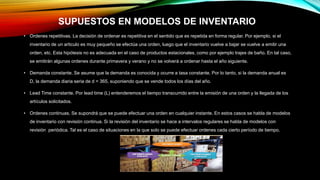 SUPUESTOS EN MODELOS DE INVENTARIO
• Ordenes repetitivas. La decisión de ordenar es repetitiva en el sentido que es repetida en forma regular. Por ejemplo, si el
inventario de un articulo es muy pequeño se efectúa una orden, luego que el inventario vuelve a bajar se vuelve a emitir una
orden, etc. Esta hipótesis no es adecuada en el caso de productos estacionales, como por ejemplo trajes de baño. En tal caso,
se emitirán algunas ordenes durante primavera y verano y no se volverá a ordenar hasta el año siguiente.
• Demanda constante. Se asume que la demanda es conocida y ocurre a tasa constante. Por lo tanto, si la demanda anual es
D, la demanda diaria seria de d = 365, suponiendo que se vende todos los días del año.
• Lead Time constante. Por lead time (L) entenderemos el tiempo transcurrido entre la emisión de una orden y la llegada de los
artículos solicitados.
• Ordenes continuas. Se supondrá que se puede efectuar una orden en cualquier instante. En estos casos se habla de modelos
de inventario con revisión continua. Si la revisión del inventario se hace a intervalos regulares se habla de modelos con
revisión periódica. Tal es el caso de situaciones en la que solo se puede efectuar ordenes cada cierto período de tiempo.
 