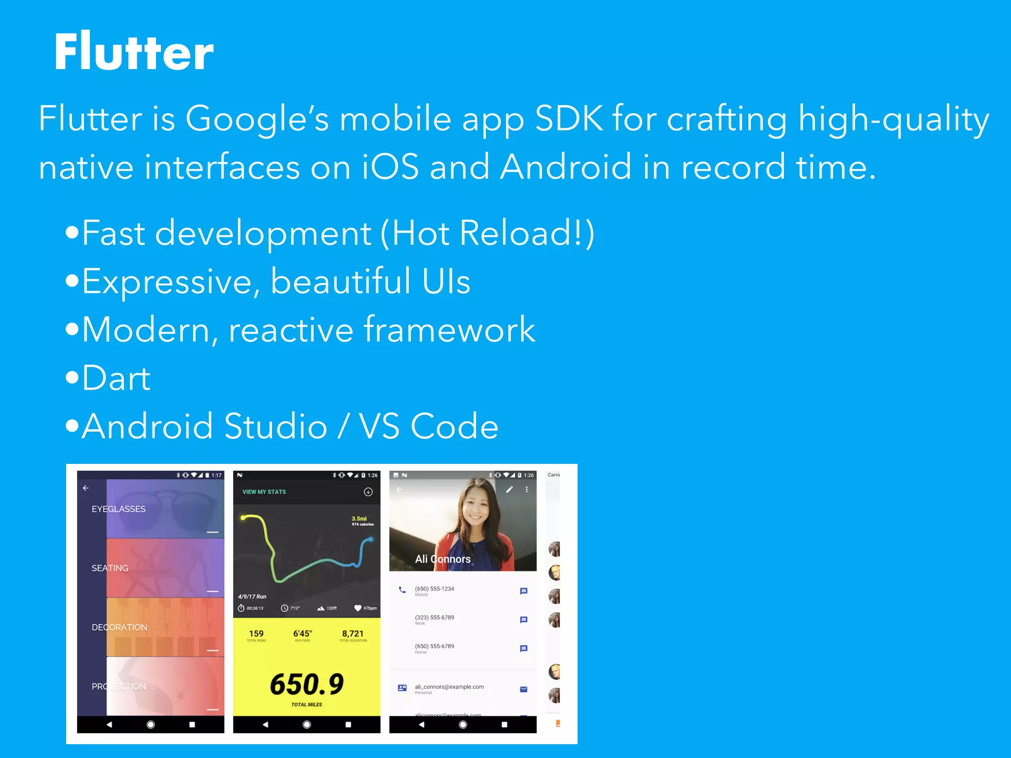 Flutter
Flutter is Google’s mobile app SDK for crafting high-quality
native interfaces on iOS and Android in record time. 
•Fast development (Hot Reload!)
•Expressive, beautiful UIs
•Modern, reactive framework
•Dart
•Android Studio / VS Code
 