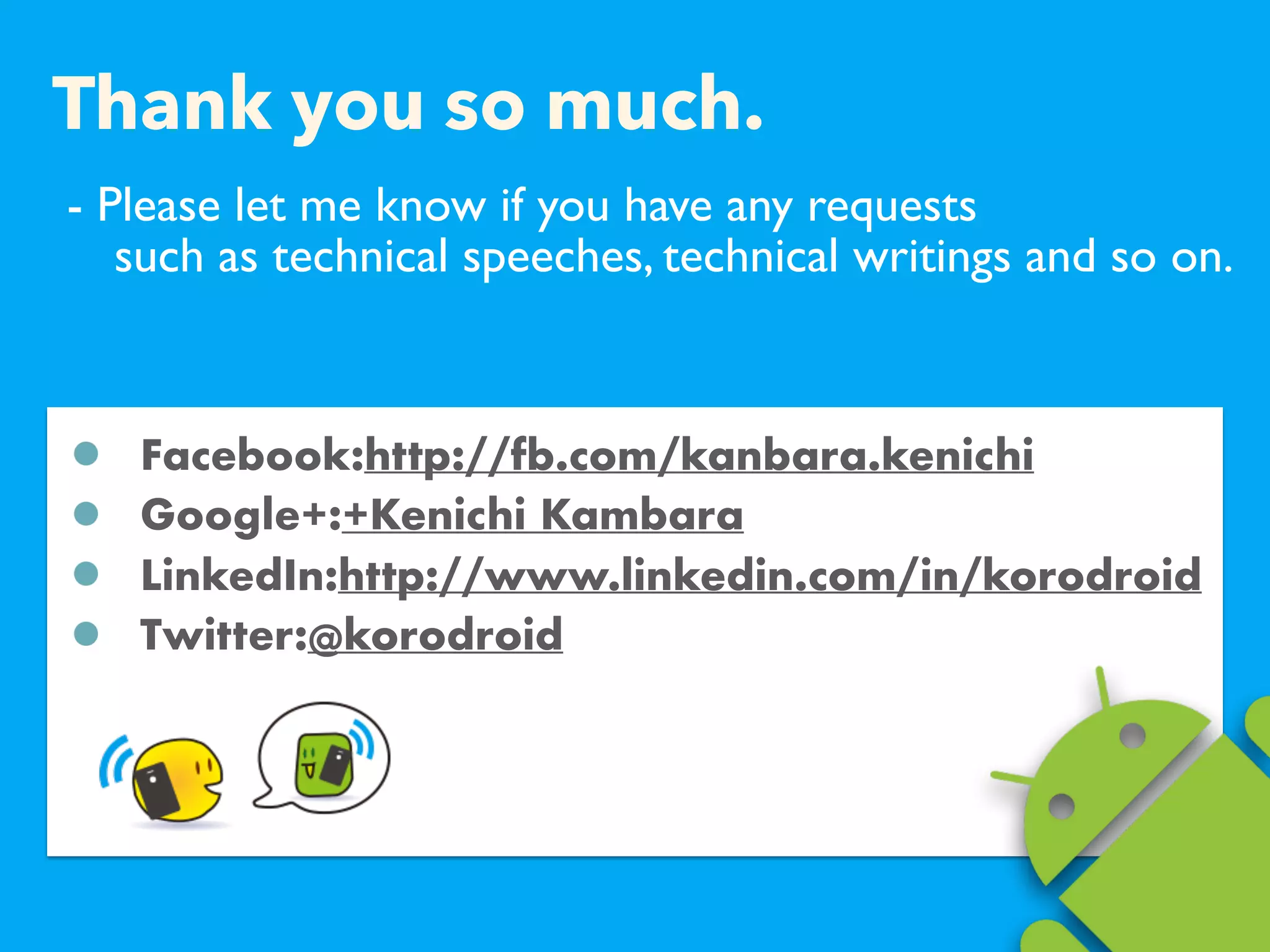 - Please let me know if you have any requests  
such as technical speeches, technical writings and so on.
Facebook:http://fb.com/kanbara.kenichi
Google+:+Kenichi Kambara
LinkedIn:http://www.linkedin.com/in/korodroid
Twitter:@korodroid
Thank you so much.
 