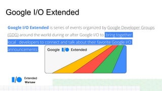 Warsaw
Google I/O Extended
Google I/O Extended is series of events organized by Google Developer Groups
(GDG) around the world during or after Google I/O to bring together
local developers to connect and talk about their favorite Google I/O
announcements .
 