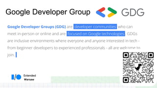Warsaw
Google Developer Group
Google Developer Groups (GDG) are developer communities who can
meet in-person or online and are focused on Google technologies . GDGs
are inclusive environments where everyone and anyone interested in tech -
from beginner developers to experienced professionals - all are welcome to
join.
 