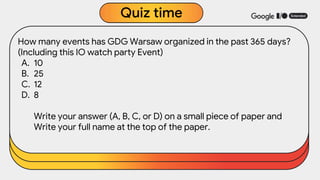 How many events has GDG Warsaw organized in the past 365 days?
(Including this IO watch party Event)
A. 10
B. 25
C. 12
D. 8
Write your answer (A, B, C, or D) on a small piece of paper and
Write your full name at the top of the paper.
Quiz time
 