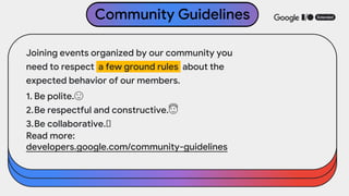 Joining events organized by our community you
need to respect a few ground rules about the
expected behavior of our members.
1. Be polite.🙂
2.Be respectful and constructive.😇
3.Be collaborative.🤝
Read more:
developers.google.com/community-guidelines
Community Guidelines
 