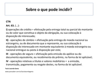 Sobre o que pode incidir?
CTN
Art. 63. (...):
i) operações de crédito = efetivação pela entrega total ou parcial do montante
ou do valor que constitua o objeto da obrigação, ou sua colocação à
disposição do interessado;
II) - operações de câmbio = efetivação pela entrega de moeda nacional ou
estrangeira, ou de documento que a represente, ou sua colocação à
disposição do interessado em montante equivalente à moeda estrangeira ou
nacional entregue ou posta à disposição por este;
III - operações de seguro = efetivação pela emissão da apólice ou do
documento equivalente, ou recebimento do prêmio, na forma da lei aplicável;
IV - operações relativas a títulos e valores mobiliários = a emissão,
transmissão, pagamento ou resgate destes, na forma da lei aplicável.
Tacio Lacerda Gama
www.parasaber.com.br/taciolacerdagama

 