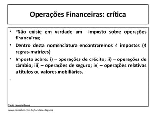 Operações Financeiras: crítica
• “Não

existe em verdade um imposto sobre operações
financeiras;
• Dentro desta nomenclatura encontraremos 4 impostos (4
regras-matrizes)
• Imposto sobre: i) – operações de crédito; ii) – operações de
câmbio; iii) – operações de seguro; iv) – operações relativas
a títulos ou valores mobiliários.
.

Tacio Lacerda Gama
www.parasaber.com.br/taciolacerdagama

 