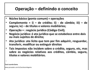 Operação – definindo o conceito
• Núcleo básico (ponto comum) = operações
• Complemento = i) – de crédito; ii) - de câmbio; iii) – de
seguro; iv) – de títulos e valores mobiliários;
• Operação = : negócio jurídico (Código Civil);
• Negócio jurídico: é ato jurídico que se estabelece entre dois
ou mais sujeitos de direito;
• Ato jurídico: ato lícito que tem por fim adquirir, resguardar,
transferir, modificar ou extinguir direitos
• Tais impostos não incidem sobre o crédito, seguro, etc, mas
sobre os negócios relativos aos créditos, câmbio, seguro,
títulos e valores mobiliários.

.
Tacio Lacerda Gama
www.parasaber.com.br/taciolacerdagama

 