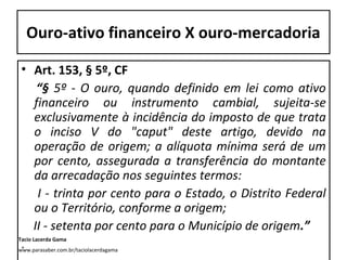 Ouro-ativo financeiro X ouro-mercadoria
• Art. 153, § 5º, CF
“§ 5º - O ouro, quando definido em lei como ativo
financeiro ou instrumento cambial, sujeita-se
exclusivamente à incidência do imposto de que trata
o inciso V do "caput" deste artigo, devido na
operação de origem; a alíquota mínima será de um
por cento, assegurada a transferência do montante
da arrecadação nos seguintes termos:
I - trinta por cento para o Estado, o Distrito Federal
ou o Território, conforme a origem;
II - setenta por cento para o Município de origem.”
Tacio Lacerda Gama

.

www.parasaber.com.br/taciolacerdagama

 