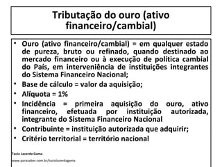 Tributação do ouro (ativo
financeiro/cambial)
• Ouro (ativo financeiro/cambial) = em qualquer estado
de pureza, bruto ou refinado, quando destinado ao
mercado financeiro ou à execução de política cambial
do País, em interveniência de instituições integrantes
do Sistema Financeiro Nacional;
• Base de cálculo = valor da aquisição;
• Alíquota = 1%
• Incidência = primeira aquisição do ouro, ativo
financeiro, efetuada por instituição autorizada,
integrante do Sistema Financeiro Nacional
• Contribuinte = instituição autorizada que adquirir;
• Critério territorial = território nacional
Tacio Lacerda Gama
www.parasaber.com.br/taciolacerdagama

 
