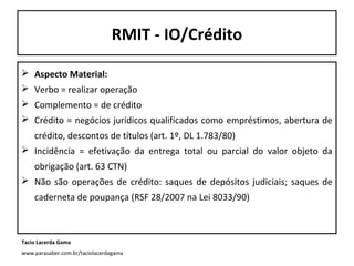 RMIT - IO/Crédito
 Aspecto Material:
 Verbo = realizar operação
 Complemento = de crédito
 Crédito = negócios jurídicos qualificados como empréstimos, abertura de
crédito, descontos de títulos (art. 1º, DL 1.783/80)
 Incidência = efetivação da entrega total ou parcial do valor objeto da
obrigação (art. 63 CTN)
 Não são operações de crédito: saques de depósitos judiciais; saques de
caderneta de poupança (RSF 28/2007 na Lei 8033/90)

Tacio Lacerda Gama
www.parasaber.com.br/taciolacerdagama

 