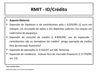 RMIT - IO/Crédito
 Aspecto Material:
 Expansão de hipóteses e de contribuintes pela L 8.033/90: (i) ouro em
estoque, (ii) circulação de ações e (iii) depósitos judiciais; (iv) saques em
cadernetas de poupança.
 Expansão do conceito de crédito (L 8.894/94): uso da expressão “
contribuintes são os tomadores de crédito” atinge operação de crédito
fora do mercado financeiro?
 Expansão de operações (L 9.532/97, art.58): factoring
 Expansão de incidência: mútuos fora do mercado financeiro (L 9.779/99,
art. 13)
Tacio Lacerda Gama
www.parasaber.com.br/taciolacerdagama

 