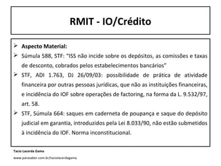 RMIT - IO/Crédito
 Aspecto Material:
 Súmula 588, STF: “ISS não incide sobre os depósitos, as comissões e taxas
de desconto, cobrados pelos estabelecimentos bancários”
 STF, ADI 1.763, DJ 26/09/03: possibilidade de prática de atividade
financeira por outras pessoas jurídicas, que não as instituições financeiras,
e incidência do IOF sobre operações de factoring, na forma da L. 9.532/97,
art. 58.
 STF, Súmula 664: saques em caderneta de poupança e saque do depósito
judicial em garantia, introduzidos pela Lei 8.033/90, não estão submetidos
à incidência do IOF. Norma inconstitucional.
Tacio Lacerda Gama
www.parasaber.com.br/taciolacerdagama

 