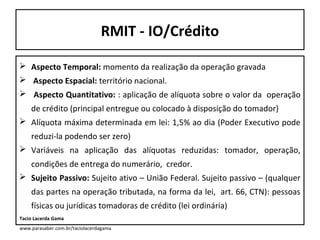 RMIT - IO/Crédito
 Aspecto Temporal: momento da realização da operação gravada
 Aspecto Espacial: território nacional.
 Aspecto Quantitativo: : aplicação de alíquota sobre o valor da operação
de crédito (principal entregue ou colocado à disposição do tomador)
 Alíquota máxima determinada em lei: 1,5% ao dia (Poder Executivo pode
reduzi-la podendo ser zero)
 Variáveis na aplicação das alíquotas reduzidas: tomador, operação,
condições de entrega do numerário, credor.
 Sujeito Passivo: Sujeito ativo – União Federal. Sujeito passivo – (qualquer
das partes na operação tributada, na forma da lei, art. 66, CTN): pessoas
físicas ou jurídicas tomadoras de crédito (lei ordinária)
Tacio Lacerda Gama
www.parasaber.com.br/taciolacerdagama

 