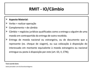 RMIT - IO/Câmbio
 Aspecto Material:
 Verbo = realizar operação
 Complemento = de câmbio
 Câmbio = negócios jurídicos qualificados como a entrega a alguém de uma
moeda em contrapartida da entrega de outra recebida.
 Entrega de moeda nacional ou estrangeira, ou de documento que a
represente (ex. cheque de viagem), ou sua colocação à disposição do
interessado em montante equivalente à moeda estrangeira ou nacional
entregue ou posta à disposição por este (art. 63, II, CTN);

Tacio Lacerda Gama
www.parasaber.com.br/taciolacerdagama

 