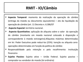 RMIT - IO/Câmbio
 Aspecto Temporal: momento da realização da operação de câmbio
(entrega da moeda ou documento equivalente) – ato da liquidação da
operação de câmbio (art. 11 Decreto n. 6.306/07
 Aspecto Espacial: território nacional.
 Aspecto Quantitativo: aplicação de alíquota sobre o valor da operação
de câmbio (montante em moeda nacional colocado à disposição e
correspondente à moeda estrangeira).Alíquotas máximas determinadas
em lei: Poder Executivo pode reduzi-las (25%). Isenção ou alíquota zero:
operações determinadas em função da política de câmbio
 Responsabilidade pela retenção e pelo recolhimento: instituição
financeira
 Sujeito Passivo: Sujeito ativo – União Federal. Sujeito passivo –
comprador ou vendedor de moeda (lei ordinária)

 