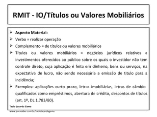 RMIT - IO/Títulos ou Valores Mobiliários
 Aspecto Material:
 Verbo = realizar operação
 Complemento = de títulos ou valores mobiliários
 Títulos ou valores mobiliários = negócios jurídicos relativos a
investimentos oferecidos ao público sobre os quais o investidor não tem
controle direto, cuja aplicação é feita em dinheiro, bens ou serviços, na
expectativa de lucro, não sendo necessária a emissão de titulo para a
incidência;
 Exemplos: aplicações curto prazo, letras imobiliárias, letras de câmbio
qualificados como empréstimos, abertura de crédito, descontos de títulos
(art. 1º, DL 1.783/80).
Tacio Lacerda Gama
www.parasaber.com.br/taciolacerdagama

 