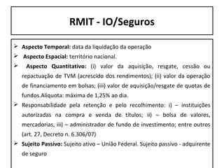 RMIT - IO/Seguros
 Aspecto Temporal: data da liquidação da operação
 Aspecto Espacial: território nacional.


Aspecto Quantitativo: (i) valor da aquisição, resgate, cessão ou
repactuação de TVM (acrescido dos rendimentos); (ii) valor da operação
de financiamento em bolsas; (iii) valor de aquisição/resgate de quotas de
fundos.Alíquota: máxima de 1,25% ao dia.

 Responsabilidade pela retenção e pelo recolhimento: i) – instituições
autorizadas na compra e venda de títulos; ii) – bolsa de valores,
mercadorias, iii) – administrador de fundo de investimento; entre outros
(art. 27, Decreto n. 6.306/07)
 Sujeito Passivo: Sujeito ativo – União Federal. Sujeito passivo - adquirente
de seguro

 