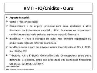 RMIT - IO/Crédito - Ouro
 Aspecto Material:
 Verbo = realizar operação
 Complemento = de origem (primeira) com ouro, destinado a ativo
financeiro ou instrumento cambial . Ativo financeiro ou instrumento
cambial: ouro destinado exclusivamente ao mercado financeiro.
 Incidência = : não é extração de ouro, mas primeira negociação ou
primeira operação de natureza econômica.
 Incidência sobre o ouro em estoque: norma inconstitucional: REs. 2137995 e 190364, STF
 Tributário. IOF. L 8766/90: não incidência do IOF excepcional sobre outro
destinado à joalheria, ainda que depositado em instituições financeiras
STJ, (REsp. 1213554, 18/12/97)

Tacio Lacerda Gama

www.parasaber.com.br/taciolacerdagama

 
