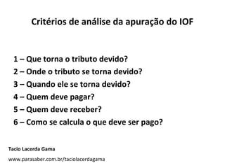 Critérios de análise da apuração do IOF

1 – Que torna o tributo devido?
2 – Onde o tributo se torna devido?
3 – Quando ele se torna devido?
4 – Quem deve pagar?
5 – Quem deve receber?
6 – Como se calcula o que deve ser pago?
Tacio Lacerda Gama
www.parasaber.com.br/taciolacerdagama

 