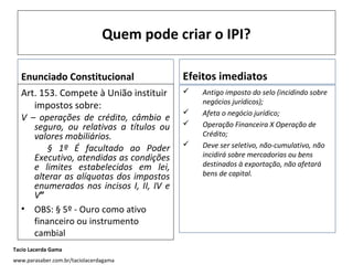 Quem pode criar o IPI?
Enunciado Constitucional
Art. 153. Compete à União instituir
impostos sobre:

V – operações de crédito, câmbio e
seguro, ou relativas a títulos ou
valores mobiliários.
§ 1º É facultado ao Poder
Executivo, atendidas as condições
e limites estabelecidos em lei,
alterar as alíquotas dos impostos
enumerados nos incisos I, II, IV e
V”
• OBS: § 5º - Ouro como ativo
financeiro ou instrumento
cambial
Tacio Lacerda Gama
www.parasaber.com.br/taciolacerdagama

Efeitos imediatos





Antigo imposto do selo (incidindo sobre
negócios jurídicos);
Afeta o negócio jurídico;
Operação Financeira X Operação de
Crédito;
Deve ser seletivo, não-cumulativo, não
incidirá sobre mercadorias ou bens
destinados à exportação, não afetará
bens de capital.

 
