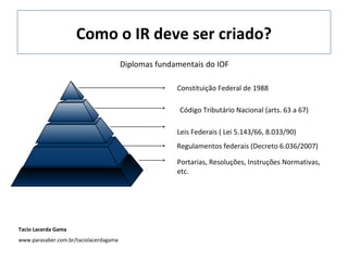 Como o IR deve ser criado?
Diplomas fundamentais do IOF
Constituição Federal de 1988
Código Tributário Nacional (arts. 63 a 67)
Leis Federais ( Lei 5.143/66, 8.033/90)
Regulamentos federais (Decreto 6.036/2007)
Portarias, Resoluções, Instruções Normativas,
etc.

Tacio Lacerda Gama
www.parasaber.com.br/taciolacerdagama

 