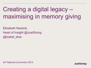 Creating a digital legacy –
maximising in memory giving
Elizabeth Kessick,
Head of Insight @JustGiving
@Izabel_blue
IoF National Convention 2014
 