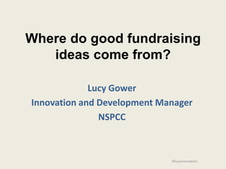 Where do good fundraising
   ideas come from?

             Lucy Gower
Innovation and Development Manager
               NSPCC



                             ©lucyinnovation
 